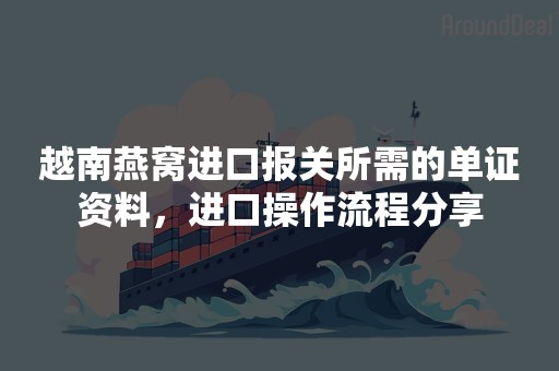 越南燕窝进口报关所需的单证资料，进口操作流程分享