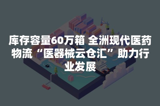 库存容量60万箱 全洲现代医药物流“医器械云仓汇”助力行业发展