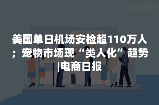 美国单日机场安检超110万人；宠物市场现“类人化”趋势|电商日报