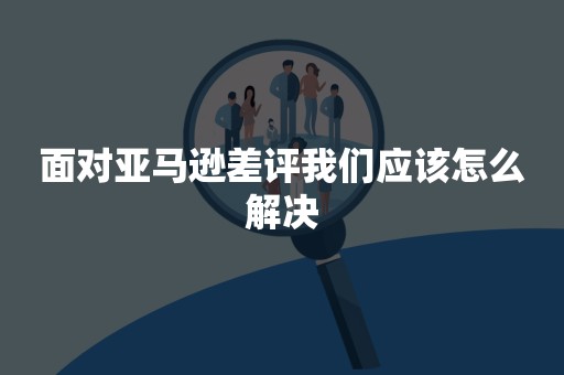 面对亚马逊差评我们应该怎么解决