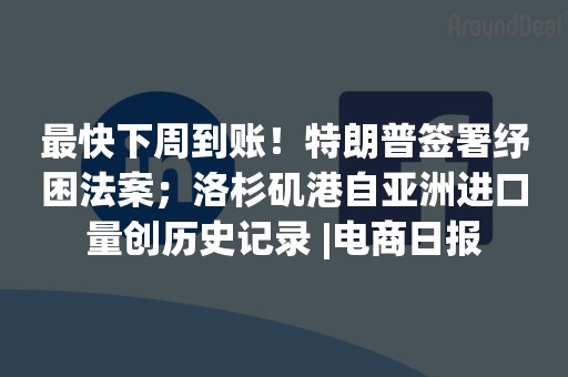 最快下周到账！特朗普签署纾困法案；洛杉矶港自亚洲进口量创历史记录 |电商日报