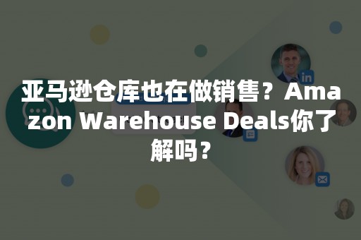 亚马逊仓库也在做销售？Amazon Warehouse Deals你了解吗？