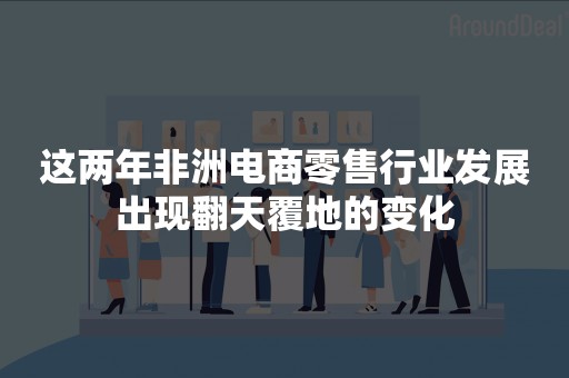 这两年非洲电商零售行业发展出现翻天覆地的变化