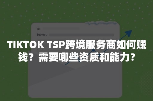 TIKTOK TSP跨境服务商如何赚钱？需要哪些资质和能力？