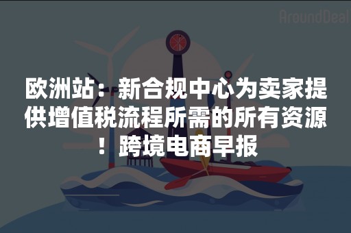 欧洲站：新合规中心为卖家提供增值税流程所需的所有资源！跨境电商早报