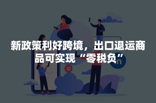 新政策利好跨境，出口退运商品可实现“零税负”