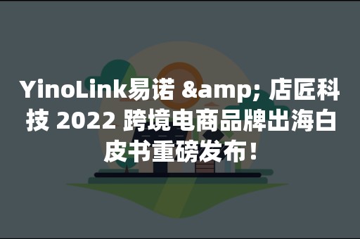 YinoLink易诺 & 店匠科技 2022 跨境电商品牌出海白皮书重磅发布！