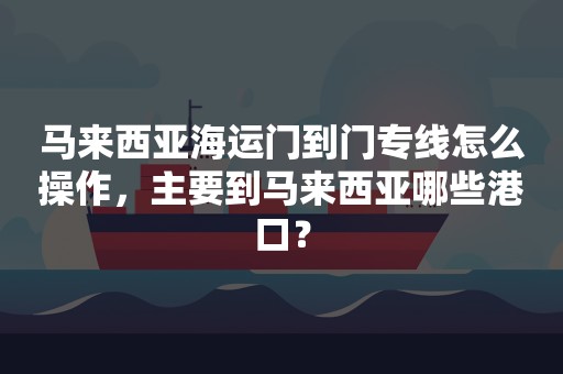 马来西亚海运门到门专线怎么操作，主要到马来西亚哪些港口？