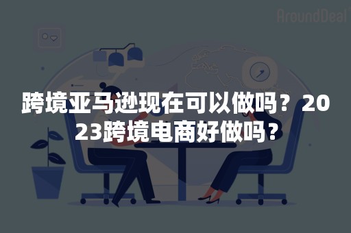 跨境亚马逊现在可以做吗？2023跨境电商好做吗？