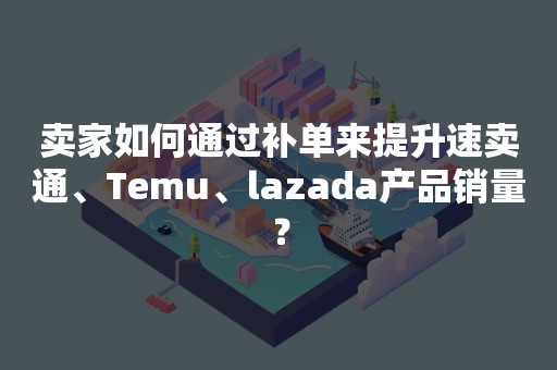 卖家如何通过补单来提升速卖通、Temu、lazada产品销量？