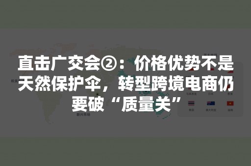 直击广交会②：价格优势不是天然保护伞，转型跨境电商仍要破“质量关”