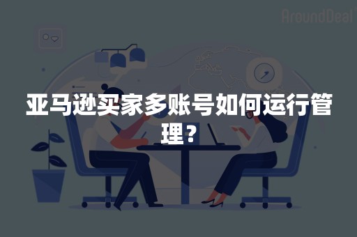 亚马逊买家多账号如何运行管理？