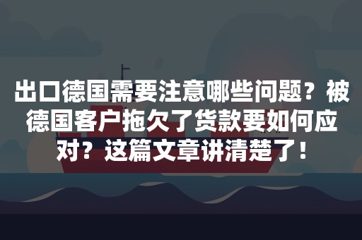 出口德国需要注意哪些问题？被德国客户拖欠了货款要如何应对？这篇文章讲清楚了！