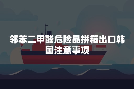 邻苯二甲醛危险品拼箱出口韩国注意事项