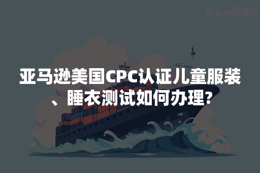 亚马逊美国CPC认证儿童服装、睡衣测试如何办理?