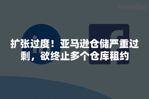 扩张过度！亚马逊仓储严重过剩，欲终止多个仓库租约