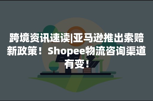 跨境资讯速读|亚马逊推出索赔新政策！Shopee物流咨询渠道有变！