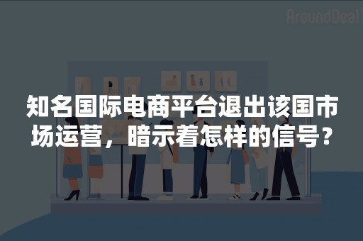 知名国际电商平台退出该国市场运营，暗示着怎样的信号？