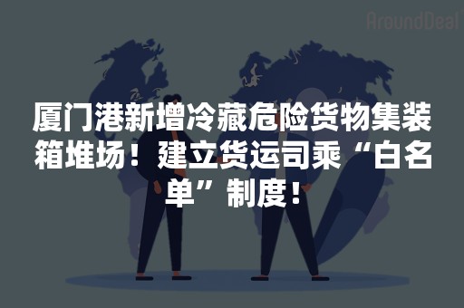 厦门港新增冷藏危险货物集装箱堆场！建立货运司乘“白名单”制度！