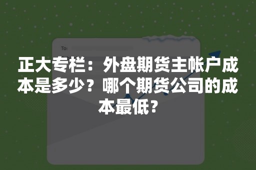 正大专栏：外盘期货主帐户成本是多少？哪个期货公司的成本最低？