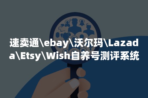 速卖通\ebay\沃尔玛\Lazada\Etsy\Wish自养号测评系统