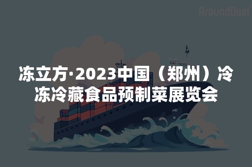 冻立方·2023中国（郑州）冷冻冷藏食品预制菜展览会