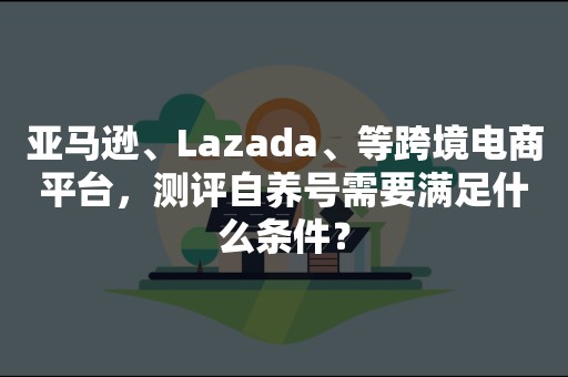 亚马逊、Lazada、等跨境电商平台，测评自养号需要满足什么条件？