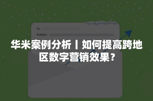 华米案例分析丨如何提高跨地区数字营销效果？