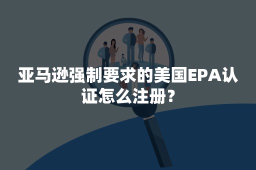 亚马逊强制要求的美国EPA认证怎么注册？