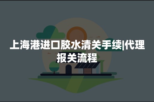 上海港进口胶水清关手续|代理报关流程