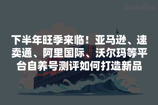 下半年旺季来临！亚马逊、速卖通、阿里国际、沃尔玛等平台自养号测评如何打造新品