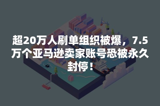 超20万人刷单组织被爆，7.5万个亚马逊卖家账号恐被永久封停！