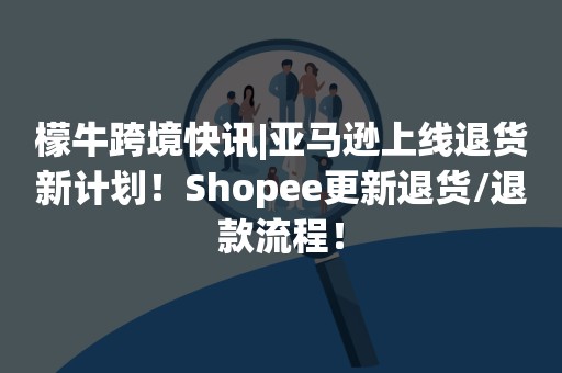 檬牛跨境快讯|亚马逊上线退货新计划！Shopee更新退货/退款流程！