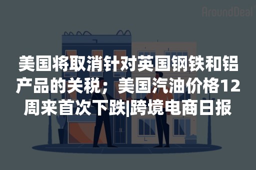 美国将取消针对英国钢铁和铝产品的关税；美国汽油价格12周来首次下跌|跨境电商日报