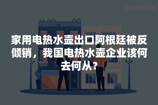 家用电热水壶出口阿根廷被反倾销，我国电热水壶企业该何去何从？