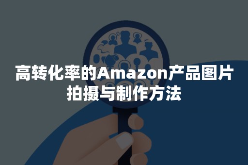 高转化率的Amazon产品图片拍摄与制作方法