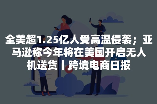 全美超1.25亿人受高温侵袭；亚马逊称今年将在美国开启无人机送货｜跨境电商日报