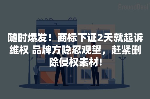 随时爆发！商标下证2天就起诉维权 品牌方隐忍观望，赶紧删除侵权素材!