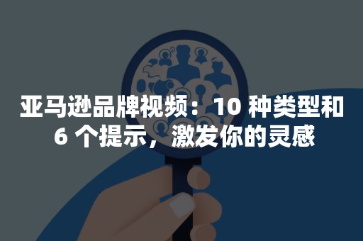 亚马逊品牌视频：10 种类型和 6 个提示，激发你的灵感