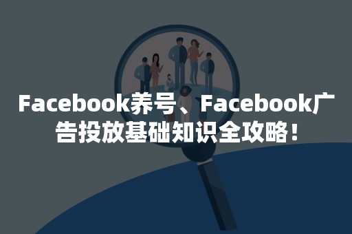 Facebook养号、Facebook广告投放基础知识全攻略！