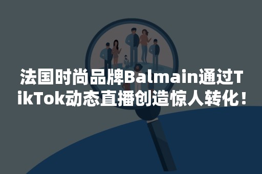 法国时尚品牌Balmain通过TikTok动态直播创造惊人转化！