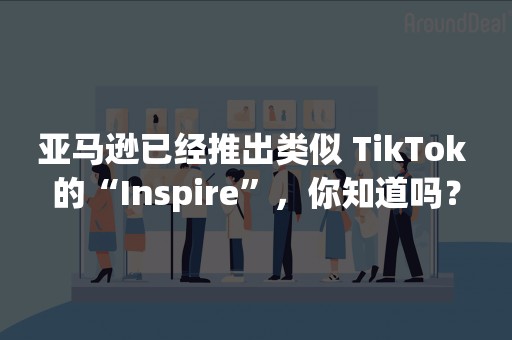 亚马逊已经推出类似 TikTok 的“Inspire”，你知道吗？