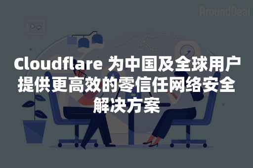 Cloudflare 为中国及全球用户提供更高效的零信任网络安全解决方案