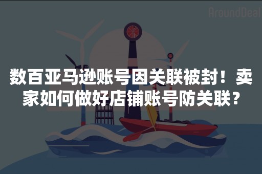 数百亚马逊账号因关联被封！卖家如何做好店铺账号防关联？