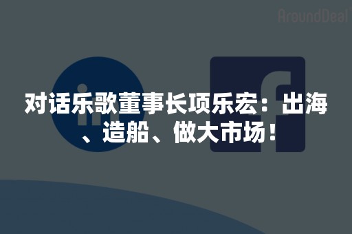 对话乐歌董事长项乐宏：出海、造船、做大市场！