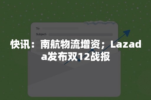 快讯：南航物流增资；Lazada发布双12战报