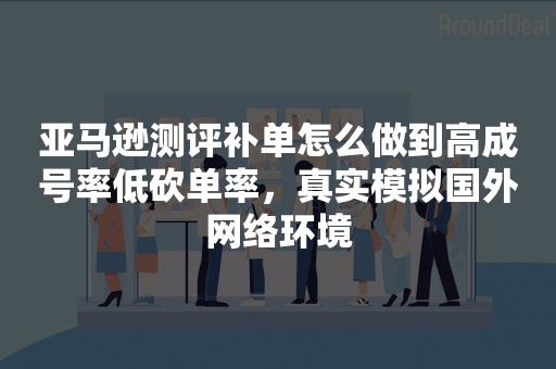 亚马逊测评补单怎么做到高成号率低砍单率，真实模拟国外网络环境