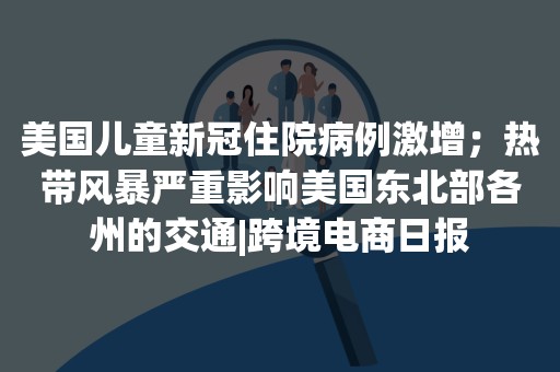 美国儿童新冠住院病例激增；热带风暴严重影响美国东北部各州的交通|跨境电商日报