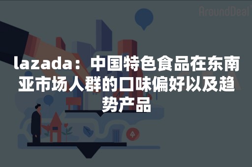 lazada：中国特色食品在东南亚市场人群的口味偏好以及趋势产品