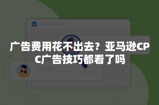 广告费用花不出去？亚马逊CPC广告技巧都看了吗